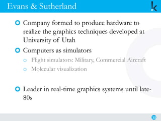 Evans & Sutherland
Company formed to produce hardware to
realize the graphics techniques developed at
University of Utah
Computers as simulators
o Flight simulators: Military, Commercial Aircraft
o Molecular visualization
Leader in real-time graphics systems until late-
80s
38
 