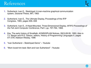 References
1. Sutherland, Ivan E., Sketchpad: A man-machine graphical communication
system, Doctoral Thesis, MIT, 1963
2. Sutherland, Ivan E., The Ultimate Display, Proceedings of the IFIP
Congress, 1965, pages 506--508
3. Sutherland, Ivan E., A Head-Mounted, Three-Dimensional Display, AFIPS Proceedings of
the Fall Joint Computer Conference, Part I, pp. 757-764, 1968.
4. Kay. The early history of Smalltalk. ACMSIGPLAN Notices, 28(3):69.95, 1993. Also in
T.J. Bergin and R.G. Gibson, editors, History of Programming Languages II, pages
511.578. Addison-Wesley, 1996
5. “Ivan Sutherland – Sketchpad Demo” – Youtube
6. “Mom loved him best: Bert and Ivan Sutherland” - Youtube
45
 