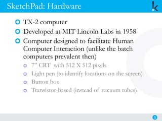 SketchPad: Hardware
TX-2 computer
Developed at MIT Lincoln Labs in 1958
Computer designed to facilitate Human
Computer Interaction (unlike the batch
computers prevalent then)
o 7” CRT with 512 X 512 pixels
o Light pen (to identify locations on the screen)
o Button box
o Transistor-based (instead of vacuum tubes)
5
 