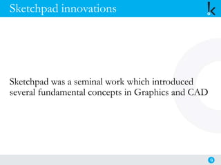 Sketchpad innovations
Sketchpad was a seminal work which introduced
several fundamental concepts in Graphics and CAD
9
 