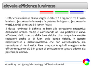 L’efficienza luminosa di una sorgente di luce è il rapporto tra il flusso
luminoso (espresso in lumen) e la potenza in ingresso (espresso in
watt). L’unità di misura è il lumen / watt.
Il flusso luminoso è definito in base alla percezione soggettiva
dell’occhio umano medio e corrisponde ad una particolare curva
all’interno dello spettro della luce visibile. Una lampadina emette
radiazioni anche al di fuori della banda visibile, in genere
nell’infrarosso e nell’ultravioletto, che non contribuiscono alla
sensazione di luminosità. Una lampada è quindi maggiormente
efficiente quanto più è in grado di emettere uno spettro adatto alla
percezione umana.


                                                                            11
Woomi Italy Led Lighting Srl – I vantaggi dell’illuminazione led
 