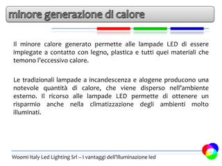 Il minore calore generato permette alle lampade LED di essere
impiegate a contatto con legno, plastica e tutti quei materiali che
temono l’eccessivo calore.

Le tradizionali lampade a incandescenza e alogene producono una
notevole quantità di calore, che viene disperso nell’ambiente
esterno. Il ricorso alle lampade LED permette di ottenere un
risparmio anche nella climatizzazione degli ambienti molto
illuminati.




                                                                      14
Woomi Italy Led Lighting Srl – I vantaggi dell’illuminazione led
 