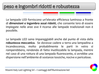 Le lampade LED forniscono un’elevata efficienza luminosa a fronte
di dimensioni e ingombro assai ridotti, che consente loro di essere
impiegate nelle aree ove il ricorso alle lampade tradizionali non è
possibile.

Le lampade LED sono impareggiabili anche dal punto di vista della
robustezza meccanica. Se dovesse cadere a terra una lampadina a
incandescenza, molto probabilmente le parti in vetro si
romperebbero, rendendo di fatto inutilizzabile la lampada, mentre
nel caso di una rottura di una lampada fluorescente, si avrebbe una
dispersione nell’ambiente di sostanze tossiche, nocive e pericolose.


                                                                       15
Woomi Italy Led Lighting Srl – I vantaggi dell’illuminazione led
 