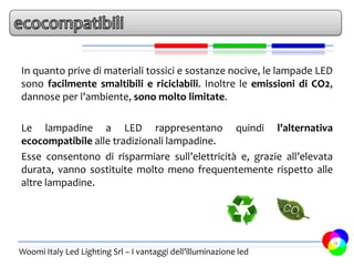 In quanto prive di materiali tossici e sostanze nocive, le lampade LED
sono facilmente smaltibili e riciclabili. Inoltre le emissioni di CO2,
dannose per l’ambiente, sono molto limitate.

Le lampadine a LED rappresentano quindi l’alternativa
ecocompatibile alle tradizionali lampadine.
Esse consentono di risparmiare sull’elettricità e, grazie all’elevata
durata, vanno sostituite molto meno frequentemente rispetto alle
altre lampadine.




                                                                         18
Woomi Italy Led Lighting Srl – I vantaggi dell’illuminazione led
 