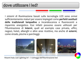 I sistemi di illuminazione basati sulla tecnologia LED sono ormai
sufficientemente maturi per essere impiegati come perfetti sostituti
delle tradizionali lampadine a incandescenza e fluorescenti a
risparmio energetico. Essi infatti possono essere utilizzati per
l’illuminazione di interni, quali ad esempio case private, uffici,
negozi, hotel, alberghi e altre aree ricettive, ma anche di esterni,
come strade, piscine e parcheggi.




                                                                       4
Woomi Italy Led Lighting Srl – I vantaggi dell’illuminazione led
 