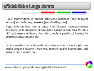 I LED mantengono la propria emissione luminosa (70% di quella
iniziale) anche dopo 50.000 ore (standard EN50107).
Dopo tale periodo non è detto che bisogna necessariamente
sostituirli: se la riduzione di emissione luminosa non crea fastidi, il
LED può essere utilizzato fino alla completa perdita di luminosità,
stimata in circa 100.000 ore.

La vita media di una lampada incandescente è di circa 1.500 ore,
quelle alogene durano 3.000 ore, mentre quelle fluorescenti può
arrivare fino a 10.000 ore.



                                                                          9
Woomi Italy Led Lighting Srl – I vantaggi dell’illuminazione led
 