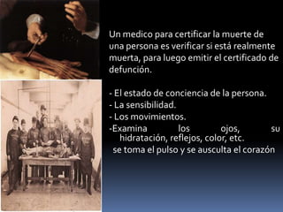 Un medico para certificar la muerte deuna persona es verificar si está realmentemuerta, para luego emitir el certificado dedefunción.- El estado de conciencia de la persona.- La sensibilidad.- Los movimientos.-Examina los ojos, su hidratación, reflejos, color, etc. se toma el pulso y se ausculta el corazón