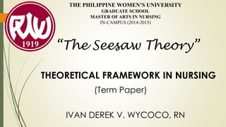THE PHILIPPINE WOMEN’S UNIVERSITY
GRADUATE SCHOOL
MASTER OF ARTS IN NURSING
IN-CAMPUS (2014-2015)
THEORETICAL FRAMEWORK IN NURSING
IVAN DEREK V. WYCOCO, RN
(Term Paper)
“The Seesaw Theory”
 