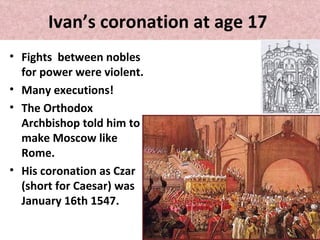 Ivan’s coronation at age 17
• Fights between nobles
for power were violent.
• Many executions!
• The Orthodox
Archbishop told him to
make Moscow like
Rome.
• His coronation as Czar
(short for Caesar) was
January 16th 1547.