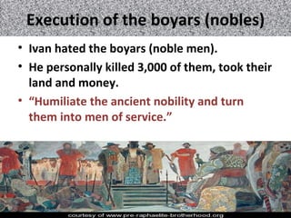 Execution of the boyars (nobles)
• Ivan hated the boyars (noble men).
• He personally killed 3,000 of them, took their
land and money.
• “Humiliate the ancient nobility and turn
them into men of service.”