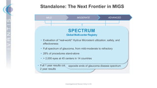 Investigational Device Only in US
Standalone: The Next Frontier in MIGS
MILD MODERATE ADVANCED
COMPARE
Landmark Comparative Effectiveness Trial
• First level-one MIGS trial comparing 2 MIGS
devices in prospective, controlled conditions
• Mild to moderate glaucoma
• 152 eyes, 11 centers, 8 countries
• Expert users (performed at least 20 of each
procedure prior to trial)
• Full 1 year results collected and now collecting
2 year results
• Trial announced last week
• Advanced (Refractory Glaucoma)
• 60 patients, 15 centers, US and ex-US, with
12 month follow-up
• First patient projected within 30 days
• First MIGS device to have 2 FDA pivotal trials on
opposite ends of glaucoma disease spectrum
SUMMIT
Refractory Glaucoma IDE Trial
• Evaluation of “real-world” Hydrus Microstent utilization, safety, and
effectiveness
• Full spectrum of glaucoma, from mild-moderate to refractory
• 28% of procedures stand-alone
• > 2,000 eyes at 45 centers in 14 countries
SPECTRUM
Global Multi-center Registry
 