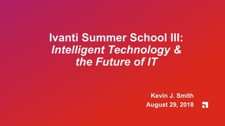 Ivanti Summer School III:
Intelligent Technology &
the Future of IT
Kevin J. Smith
August 29, 2018
 