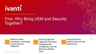 Copyright © 2020 Ivanti. All rights reserved.
Reduces admin
complexity in managing
various types of
endpoints.
Securing devices
happens with proper
managing and
configuring. Use the
tools you already
have.
Improved device
performance and user
experiences.
First, Why Bring UEM and Security
Together?
 