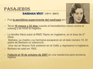 PASAJEROS
                 Barbara West (1911- 2007)

   Fue la penúltima supervivente del naufragio en morir.

   Tenía 10 meses y 22 días cuando el transatlántico chocó contra el
    iceberg y se inició la tragedia.

   La famillia West subió al RMS Titanic en Inglaterra, en el área de 2ª
    clase.
     Barbara, su madre y su hermana escaparon en el bote número 10. El
    padre de Barbara no sobrevivió.
     Una vez en Nueva York subieron en el Celtic y regresaron a Inglaterra.
   Barbara se casó en 1952.

   Falleció el 16 de octubre de 2007 en una residencia para ancianos
    inglesa.
 