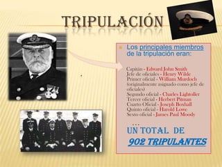 TRIPULACIÓN
         Los principales miembros
          de la tripulación eran:

          Capitán - Edward John Smith
          Jefe de oficiales - Henry Wilde
          Primer oficial - William Murdoch
          (originalmente asignado como jefe de
          oficiales)
          Segundo oficial - Charles Lightoller
          Tercer oficial - Herbert Pitman
          Cuarto Oficial - Joseph Boxhall
          Quinto oficial - Harold Lowe
          Sexto oficial - James Paul Moody
            …
          un total de
          902 tripulantes
 