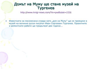Домът на Муму ще стане музей на Тургенев  http://www.knigi-news.com/?in = pod&stat =1532   Известната на московчани сграда като „дом на Муму” ще се превърне в музей на великия руски писател Иван Сергеевич Тургенев. Проектните и ремонтните работи ще продължат две години. .. 