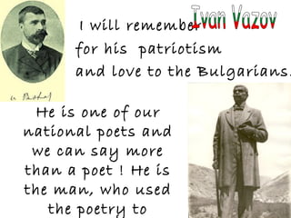 I will remember
for his patriotism
and love to the Bulgarians.
He is one of our
national poets and
we can say more
than a poet ! He is
the man, who used
the poetry to
 