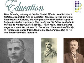 After finishing primary school in Sopot, Mincho sent his son to
Kalofer, appointing him an assistant teacher. Having done his
final exams in Kalofer, the young teacher returned to Sopot to
help in his father's grocery. The next year his father sent him to
Plovdiv to Naiden Gerov's school. There Vazov made his first
steps as a poet. He returned to Sopot and then went to Olteni aț
in Romania to study trade despite his lack of interest in it. He
was impressed with literature.
 