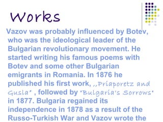 Works
Vazov was probably influenced by Botev,
who was the ideological leader of the
Bulgarian revolutionary movement. He
started writing his famous poems with
Botev and some other Bulgarian
emigrants in Romania. In 1876 he
published his first work, ,,Priaporetz and
Gusla” , followed by "Bulgaria's Sorrows"
in 1877. Bulgaria regained its
independence in 1878 as a result of the
Russo-Turkish War and Vazov wrote the
 