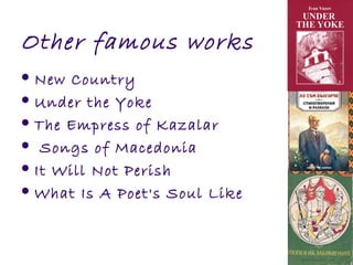 Other famous works
 New Country
 Under the Yoke
 The Empress of Kazalar
 Songs of Macedonia
 It Will Not Perish
 What Is A Poet's Soul Like
 