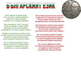 Език свещен на моите деди
език на мъки, стонове вековни,
език на тая, дето ни роди
за радост не - за ядове отровни.
Език прекрасен, кой те не руга
и кой те пощади от хули гадки?
Вслушал ли се е някой досега
в мелодьята на твойте звуци сладки?
Разбра ли някой колко хубост, мощ
се крий в речта ти гъвкава, звънлива -
от руйни тонове какъв разкош,
какъв размах и изразитост жива?
Не, ти падна под общия позор,
охулен, опетнен със думи кални:
и чуждите, и нашите, във хор,
отрекоха те, о, език страдални!
Не си можал да въплътиш във теб
създаньята на творческата мисъл!
И не за песен геният ти слеп -
за груб брътвеж те само бил орисал!
Тъй слушам сè, откак съм на света!
Сè туй ругателство ужасно, модно,
сè тоя отзив, низка клевета,
що слетя всичко мило нам и родно.
Ох, аз ще взема черния ти срам
и той ще стане мойто вдъхновенье,
и в светли звукове ще те предам
на бъдещото бодро поколенье;
ох, аз ще те обриша от калта
и в твоя чистий бляск ще те покажа,
и с удара на твойта красота
аз хулниците твои ще накажа.
 