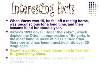  When Vazov was 15, he fell off a racing horse,
was unconscious for a long time, and then
became blind for about a year.
 Vazov's 1893 novel “Under the Yoke” , which
depicts the Ottoman oppression of Bulgaria, is
the most famous piece of classic Bulgarian
literature and has been translated into over 30
languages.
 Vazov‘ s patriotic views forced him to flee from
Bulgaria many times.
 He was 71 years, 2 months and 13 days old
when he died.
 
