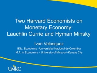 Two Harvard Economists on
Monetary Economy:
Lauchlin Currie and Hyman Minsky
Ivan Velasquez
BSc. Economics - Universidad Nacional de Colombia
M.A. in Economics – University of Missouri–Kansas City
 