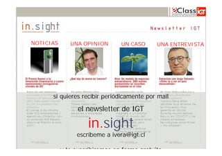 NOTICIAS          UNA OPINION       UN CASO                   UNA ENTREVISTA




             si quieres recibir periódicamente por mail

                     el newsletter de IGT

                         in.sight
                     escríbeme a ivera@igt.cl
www.igt.cl                                Internacionalización de la Empresa – Noviembre 2008
               y te suscribiremos en forma gratuita
                                                                                                100
 