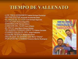 TIEMPO DE VALLENATO -LOS TRES HERMANOS  Tobias Enrique Pumarejo -DE PAR EN PAR  Armando Arredondo Daza - EL  AMOR  DE TU VIDA   Luis Enrique Egurrola - LA VACUNA   Franco Arguelles -ENSOÑACION  Hernán Urbina -CANCION DEL ALMA  Ivan Villazon -EL PIOJO  Jose Maria Chema Gómez -TE QUIERO PORQUE ERES TU  Fabian Corrales -CUANDO SALGA EL SOL  Jorge Valbuena -LA NUBE ROSADA  Rafael Escalona -DECIR QUE TE QUIERO  Jose Maria "Chema" -POR DIOS NO CAMBIES  Antonio Meriño Rodríguez 