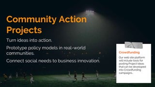 Community Action
Projects
Turn ideas into action.
Prototype policy models in real-world
communities.
Connect social needs to business innovation.
Crowdfunding
Our web site platform
will include tools for
posting Project Ideas
that can be developed
into Crowdfunding
campaigns..
 