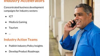 Industry Accelerators
Concentrated business development
campaigns for industry sectors:
● ICT
● Media & Gaming
● Tourism
● ...
Industry Action Teams
● Publish Industry Policy Insights
● Develop Product Roadmaps
 