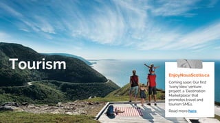 Tourism
EnjoyNovaScotia.ca
Coming soon: Our first
‘Ivany Idea’ venture
project, a ‘Destination
Marketplace’ that
promotes travel and
tourism SMEs.
Read more here.
 