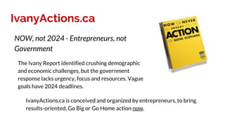 IvanyActions.ca
The Ivany Report identified crushing demographic
and economic challenges, but the government
response lacks urgency, focus and resources. Vague
goals have 2024 deadlines.
NOW, not 2024 - Entrepreneurs, not
Government
IvanyActions.ca is conceived and organized by entrepreneurs, to bring
results-oriented, Go Big or Go Home action now.
 