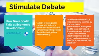 Stimulate Debate
How Nova Scotia
Fails at Economic
Development
Linkedin blog
“A lack of strong sales
culture and skills is a
definite issue here for NS
companies getting outside
the region and selling
internationally”
“When I arrived in 2011, I
was absolutely stunned by
the number of
governmental acronyms I
had to learn as I waded
through my new cultural
'norms' and then the
election loomed and so
every decision was put on
hold for a year before the
election”
 