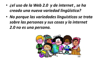 • ¿el uso de la Web 2.0 y de internet , se ha
creado una nueva variedad lingüística?
• No porque las variedades linguisticas se trata
sobre las personas y sus cosas y la internet
2.0 no es una persona.

 