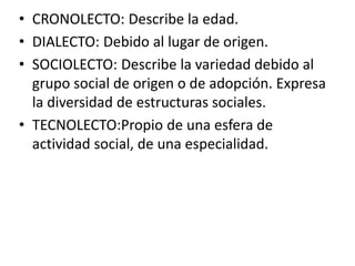 • CRONOLECTO: Describe la edad.
• DIALECTO: Debido al lugar de origen.
• SOCIOLECTO: Describe la variedad debido al
grupo social de origen o de adopción. Expresa
la diversidad de estructuras sociales.
• TECNOLECTO:Propio de una esfera de
actividad social, de una especialidad.

 