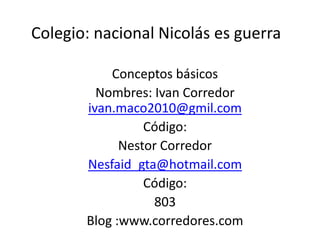 Colegio: nacional Nicolás es guerra

           Conceptos básicos
         Nombres: Ivan Corredor
       ivan.maco2010@gmil.com
                 Código:
             Nestor Corredor
       Nesfaid_gta@hotmail.com
                 Código:
                  803
       Blog :www.corredores.com
 