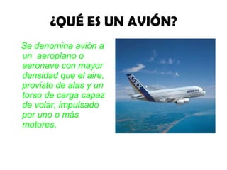 ¿QUÉ ES UN AVIÓN? Se denomina avión a un  aeroplano o aeronave con mayor densidad que el aire, provisto de alas y un torso de carga capaz de volar, impulsado por uno o más motores . 