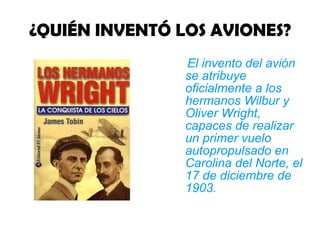 ¿QUIÉN INVENTÓ LOS AVIONES? El invento del avión se atribuye oficialmente a los hermanos Wilbur y Oliver Wright, capaces de realizar un primer vuelo autopropulsado en Carolina del Norte, el 17 de diciembre de 1903.   