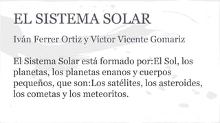 EL SISTEMA SOLAR
Iván Ferrer Ortiz y Víctor Vicente Gomariz
El Sistema Solar está formado por:El Sol, los
planetas, los planetas enanos y cuerpos
pequeños, que son:Los satélites, los asteroides,
los cometas y los meteoritos.
 