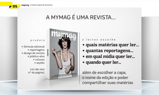 mymag   V FÓRUM ANER DE REVISTAS




                         A MYMAG É UMA REVISTA...



        produ to                     o   leitor   escolhe

• ƒórmula editorial                  • quais matérias quer ler...
     • reportagens
• design de revista
                                     • quantas reportagens...
     • público-alvo                  • em qual mídia quer ler...
          • colunas
           • seções                  • quando quer ler...
      (só não tem
     nº de página)                   além de escolher a capa,
                                     o nome da edição e poder
                                     compartilhar suas matérias
 