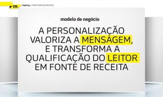 mymag   V FÓRUM ANER DE REVISTAS




                                   modelo de negócio

     A PERSONALIZAÇÃO
   VALORIZA A MENSAGEM,
      E TRANSFORMA A
  QUALIFICAÇÃO DO LEITOR
    EM FONTE DE RECEITA
 