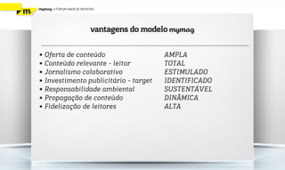 mymag   V FÓRUM ANER DE REVISTAS




                             vantagens do modelo mymag

• Oferta de conteúdo                          AMPLA
• Conteúdo relevante - leitor                 TOTAL
• Jornalismo colaborativo                     ESTIMULADO
• Investimento publicitário - target          IDENTIFICADO
• Responsabilidade ambiental                  SUSTENTÁVEL
• Propagação de conteúdo                      DINÂMICA
• Fidelização de leitores                     ALTA
 