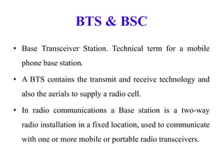 BTS & BSC
• Base Transceiver Station. Technical term for a mobile
phone base station.
• A BTS contains the transmit and receive technology and
also the aerials to supply a radio cell.
• In radio communications a Base station is a two-way
radio installation in a fixed location, used to communicate
with one or more mobile or portable radio transceivers.
 