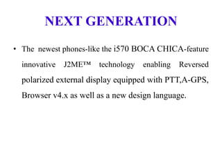 NEXT GENERATION
• The newest phones-like the i570 BOCA CHICA-feature
innovative J2ME™ technology enabling Reversed
polarized external display equipped with PTT,A-GPS,
Browser v4.x as well as a new design language.
 