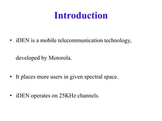 Introduction
• iDEN is a mobile telecommunication technology,
developed by Motorola.
• It places more users in given spectral space.
• iDEN operates on 25KHz channels.
 