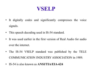 VSELP
• It digitally codes and significantly compresses the voice
signals.
• This speech decoding used in IS-54 standard.
• It was used earlier in the first version of Real Audio for audio
over the internet.
• The IS-54 VSELP standard was published by the TELE
COMMUNICATION INDUSTRY ASSOCIATION in 1989.
• IS-54 is also known as ANSI/TIA/EIA-624
 