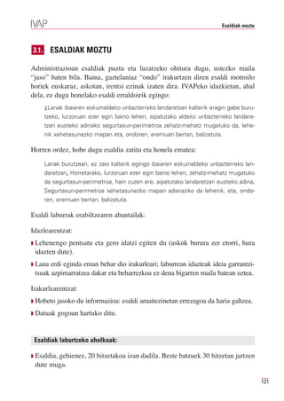Esaldiak moztu



3.1.     ESALDIAK MOZTU

Administrazioan esaldiak puztu eta luzatzeko ohitura dugu, ustezko maila
“jaso” baten bila. Baina, gaztelaniaz “ondo” irakurtzen diren esaldi motroilo
horiek euskaraz, askotan, irentsi ezinak izaten dira. IVAPeko idazkietan, ahal
dela, ez dugu honelako esaldi erraldoirik egingo:
       ⇓Lanak ibaiaren eskuinaldeko ur-bazterreko landaretzan kalterik eragin gabe buru-
       tzeko, lurzoruan ezer egin baino lehen, aipatutako aldeko ur-bazterreko landare-
       tzari eusteko adinako segurtasun-perimetroa zehatz-mehatz mugatuko da, lehe-
       nik xehetasunezko mapan eta, ondoren, eremuan bertan, balizatuta.

Horren ordez, hobe dugu esaldia zatitu eta honela ematea:
       Lanak burutzean, ez zaio kalterik egingo ibaiaren eskuinaldeko ur-bazterreko lan-
       daretzari. Horretarako, lurzoruan ezer egin baino lehen, zehatz-mehatz mugatuko
       da segurtasun-perimetroa, hain zuzen ere, aipatutako landaretzari eusteko adina.
       Segurtasun-perimetroa xehetasunezko mapan adieraziko da lehenik, eta, ondo-
       ren, eremuan bertan, balizatuta.

Esaldi laburrak erabiltzearen abantailak:

Idazlearentzat:
Q Lehenengo  pentsatu eta gero idatzi egiten du (askok burura zer etorri, hura
 idazten dute).
Q Lana erdi eginda eman behar dio irakurleari; laburrean idazteak ideia garrantzi-
 tsuak azpimarratzea dakar eta beharrezkoa ez dena bigarren maila batean uztea.

Irakurlearentzat:
Q Hobeto   jasoko du informazioa: esaldi amaitezinetan errezagoa da haria galtzea.
Q Datuak    gogoan hartuko ditu.


 Esaldiak laburtzeko aholkuak:

Q Esaldia,
        gehienez, 20 hitzetakoa izan dadila. Beste batzuek 30 hitzetan jartzen
 dute muga.

                                                                                            121
 