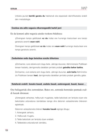 ESTILOA


           Urbieta jaunak berriki garatu du habitat-ak eta espezieak identifikatzeko erabili
           den metodologia.



       Ezezkoa eta aditz nagusia elkarrengandik hurbil jarri

      Ez da komeni aditz nagusia atzeko txokora bidaltzea:
           ⇓Oraingoan kanpo gelditzeak ez du inolaz ere hurrengo ikasturtean ere kanpo
           geratuko zarenik esan nahi.

           Oraingoan kanpo gelditzeak ez du inolaz ere esan nahi hurrengo ikasturtean ere
           kanpo geratuko zarenik.



       Zenbaitetan ondo dago baiezkoa ezezko bihurtzea

           ⇓Zoritxarrez, zure eskaria ezin dugu bete. Jakingo duzunez, Administrazio Publikoan
           lanean hasteko, derrigorrezko deialdian jarritako probak gainditu behar baitira.

           Zoritxarrez, zure eskaria ezin dugu bete. Jakingo duzunez, ezin baita Administra-
           zio Publikoan lanean hasi, derrigorrezko deialdian jarritako probak gainditu gabe.



       Kataforak erabili: honako hauek, ondoko hauek, ondorengoak, hauek, hauxe…

      Oso baliagarriak dira zerrendetan. Batez ere, zerrenda horretako puntuak esal-
      di luzeak direnean:
           ⇓Aztergaiak zehaztea, helburuak mugatzea, talde bakoitzak zer landuko duen eta
           bakoitzeko arduraduna izendatzea izango dira datorren asteazkeneko bileraren
           egitekoak.

           Datorren asteazkeneko bileran honako hauek egingo ditugu:
           1. Aztergaiak zehaztu.
           2. Helburuak mugatu.
           3. Talde bakoitzak zer landuko duen erabaki.
           4. Taldeetako arduradunak izendatu.


130
 