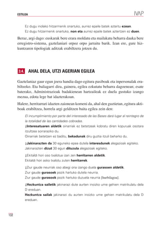 ESTILOA


             Ez dugu inolako hitzarmenik onartuko, aurrez epaile batek aztertu ezean.
             Ez dugu hitzarmenik onartuko, non eta aurrez epaile batek aztertzen ez duen.

      Beraz, argi dago: euskarak bere erara moldatu eta mailakatu beharra dauka bere
      erregistro-sistema, gaztelaniari orpoz orpo jarraitu barik. Izan ere, gure hiz-
      kuntzaren tipologiak aditzak erabiltzera jotzen du.




      3.4.      AHAL DELA, UTZI AGERIAN EGILEA

      Gaztelaniaz gaur egun joera handia dago egitura pasiboak eta inpersonalak era-
      biltzeko. Eta baliagarri dira, gainera, egilea ezkutatu beharra dagoenean; esate
      baterako, Administrazioak badakienean hartzaileak ez duela gustuko izango
      mezua, edota lege bat idazterakoan.
      Halere, herritarrari idazten zaionean komeni da, ahal den guztietan, egitura akti-
      boak erabiltzea, horrela argi gelditzen baita egilea zein den:
             El incumplimiento por parte del interesado de las Bases dará lugar al reintegro de
             la totalidad de las cantidades cobradas.
             ⇓Interesatuaren aldetik oinarriak ez betetzeak kobratu diren kopuruak osotara
             itzultzea sorraraziko du.
             Oinarriak betetzen ez baditu, bekadunak diru guztia itzuli beharko du.

             ⇓Jakinarazten da 30 eguneko epea dutela interesdunek alegazioak egiteko.
             Jakinarazten dizut 30 egun dituzula alegazioak egiteko.

             ⇓Ekitaldi hori oso txalotua izan zen herritarren aldetik.
             Ekitaldi hori asko txalotu zuten herritarrek.

             ⇓Ziur gaude neurriak oso abegi ona izango duela gurasoen aldetik.
             Ziur gaude gurasoek pozik hartuko dutela neurria.
             Ziur gaude gurasook pozik hartuko duzuela neurria [hurbilagoa].

             ⇓Hezkuntza sailetik jakinarazi dute aurten inoizko ume gehien matrikulatu dela
             D ereduan.
             Hezkuntza sailak jakinarazi du aurten inoizko ume gehien matrikulatu dela D
             ereduan.



132
 